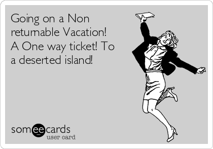 Going on a Non
returnable Vacation!
A One way ticket! To
a deserted island!