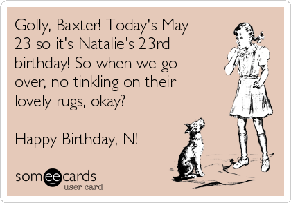 Golly, Baxter! Today's May
23 so it's Natalie's 23rd
birthday! So when we go
over, no tinkling on their
lovely rugs, okay? 

Happy Birthday, N!