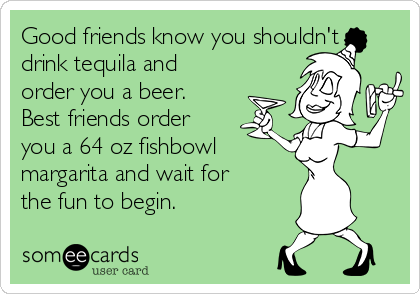 Good friends know you shouldn't
drink tequila and
order you a beer.
Best friends order
you a 64 oz fishbowl 
margarita and wait for
the fun to begin.