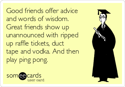 Good friends offer advice
and words of wisdom.
Great friends show up
unannounced with ripped
up raffle tickets, duct
tape and vodka. And then
play ping pong. 