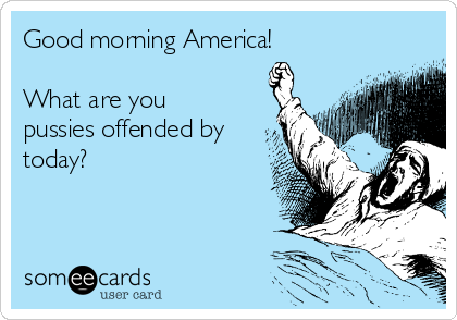 Good morning America!

What are you
pussies offended by
today?