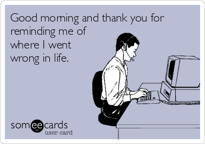 Good morning and thank you for
reminding me of 
where I went
wrong in life.