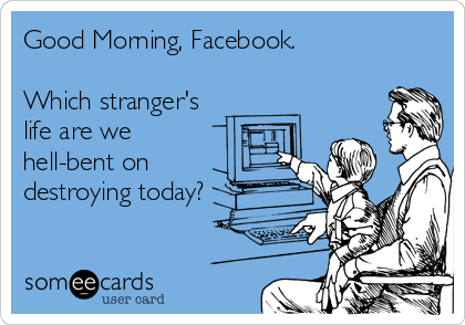 Good Morning, Facebook.

Which stranger's
life are we
hell-bent on
destroying today?