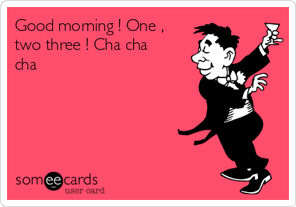 Good morning ! One ,
two three ! Cha cha
cha 