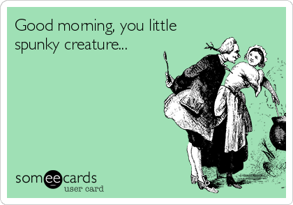 Good morning, you little
spunky creature...