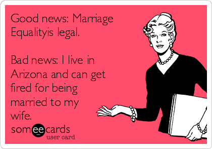 Good news: Marriage
Equalityis legal. 

Bad news: I live in
Arizona and can get 
fired for being
married to my
wife. 