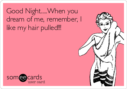 Good Night.....When you
dream of me, remember, I
like my hair pulled!!! 