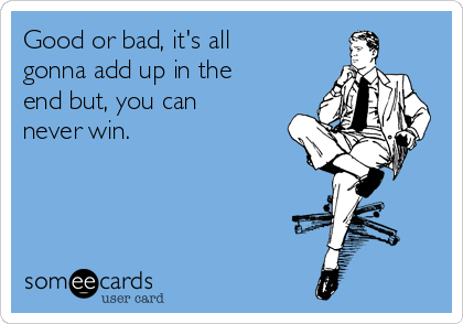 Good or bad, it's all
gonna add up in the
end but, you can
never win.