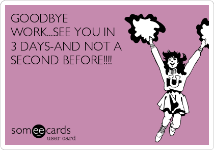 GOODBYE
WORK...SEE YOU IN
3 DAYS-AND NOT A
SECOND BEFORE!!!!