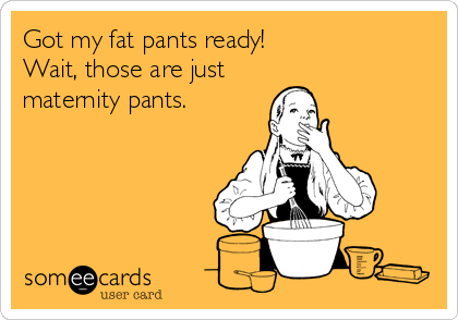 Got my fat pants ready!
Wait, those are just
maternity pants.
