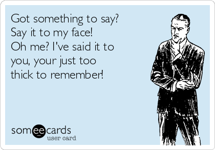 Got something to say?
Say it to my face!
Oh me? I've said it to
you, your just too
thick to remember! 