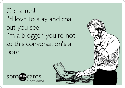 Gotta run! 
I'd love to stay and chat
but you see,
I'm a blogger, you're not,
so this conversation's a
bore.