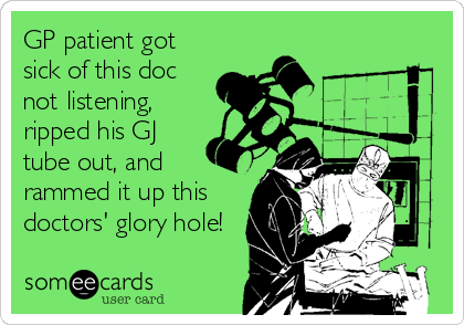 GP patient got
sick of this doc
not listening,
ripped his GJ
tube out, and
rammed it up this
doctors' glory hole!