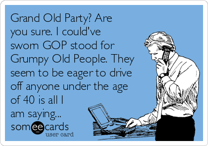 Grand Old Party? Are
you sure. I could've
sworn GOP stood for
Grumpy Old People. They
seem to be eager to drive
off anyone under the age
of 40 is all I
am saying...