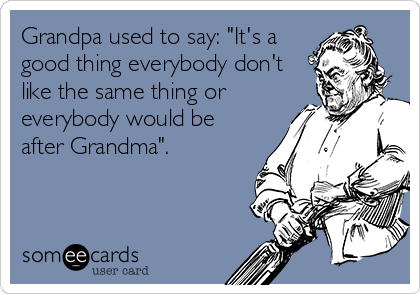 Grandpa used to say: "It's a
good thing everybody don't
like the same thing or
everybody would be
after Grandma". 