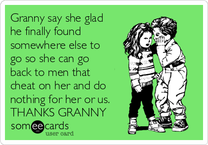 Granny say she glad
he finally found
somewhere else to
go so she can go
back to men that
cheat on her and do
nothing for her or us.
THANKS GRANNY