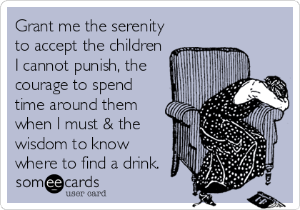 Grant me the serenity
to accept the children
I cannot punish, the
courage to spend
time around them
when I must & the
wisdom to know
where to find a drink.