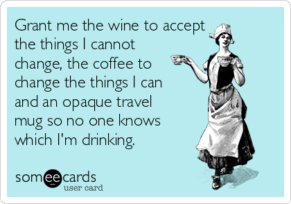 Grant me the wine to accept
the things I cannot
change, the coffee to
change the things I can
and an opaque travel
mug so no one knows
which I'm drinking.