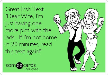 Great Irish Text
"Dear Wife, I'm
just having one
more pint with the
lads.  If I'm not home
in 20 minutes, read
this text again!"