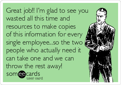 Great job!! I'm glad to see you 
wasted all this time and
resources to make copies
of this information for every
single employee...so the two
people who actually need it
can take one and we can
throw the rest away!