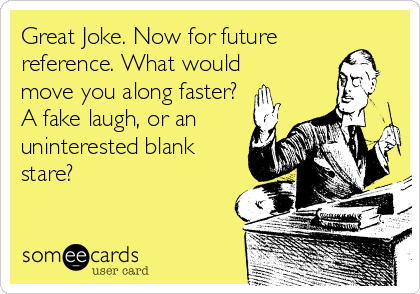 Great Joke. Now for future
reference. What would
move you along faster?
A fake laugh, or an
uninterested blank
stare?