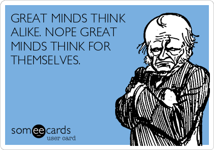 GREAT MINDS THINK
ALIKE. NOPE GREAT
MINDS THINK FOR
THEMSELVES.