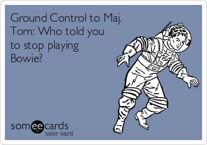 Ground Control to Maj.
Tom: Who told you
to stop playing
Bowie? 