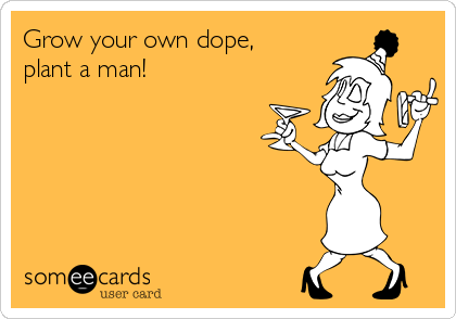 Grow your own dope,
plant a man!