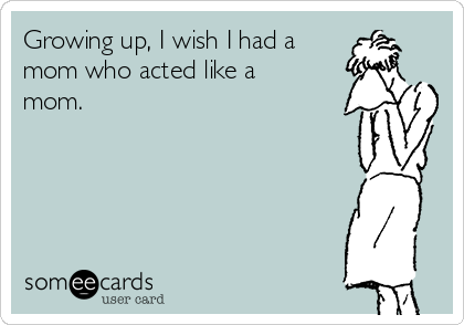 Growing up, I wish I had a 
mom who acted like a
mom. 