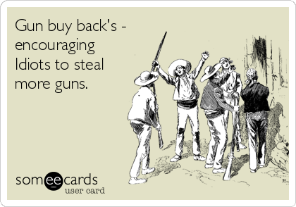 Gun buy back's -
encouraging
Idiots to steal
more guns.