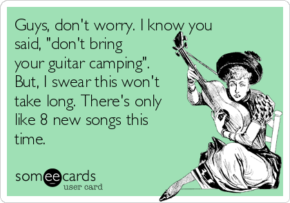 Guys, don't worry. I know you
said, "don't bring
your guitar camping".
But, I swear this won't
take long. There's only
like 8 new songs this
time.