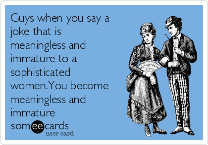 Guys when you say a
joke that is
meaningless and
immature to a
sophisticated
women.You become
meaningless and
immature