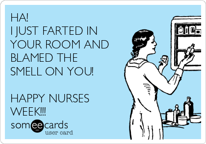 HA!
I JUST FARTED IN
YOUR ROOM AND
BLAMED THE
SMELL ON YOU! 

HAPPY NURSES
WEEK!!!