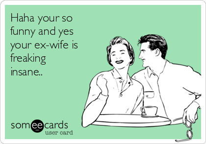 Haha your so
funny and yes
your ex-wife is
freaking
insane..