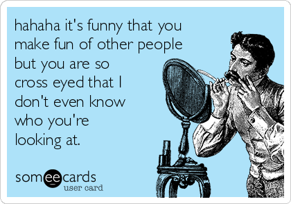 hahaha it's funny that you
make fun of other people
but you are so
cross eyed that I
don't even know
who you're
looking at.