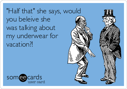 "Half that" she says, would
you beleive she
was talking about
my underwear for
vacation?!