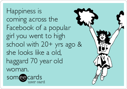 Happiness is
coming across the
Facebook of a popular
girl you went to high
school with 20+ yrs ago &
she looks like a old,
haggard 70 year old
woman.