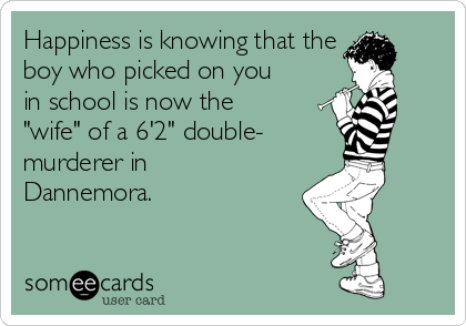 Happiness is knowing that the
boy who picked on you
in school is now the
"wife" of a 6'2" double-
murderer in
Dannemora.