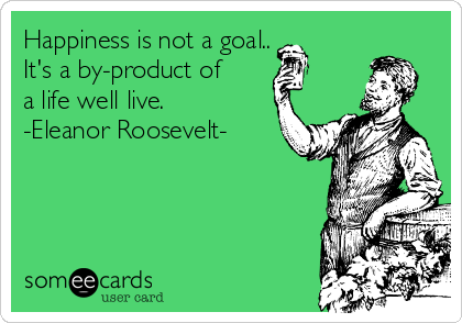 Happiness is not a goal..
It's a by-product of
a life well live.
-Eleanor Roosevelt-