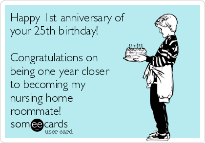 Happy 1st anniversary of
your 25th birthday!

Congratulations on
being one year closer
to becoming my 
nursing home 
roommate!