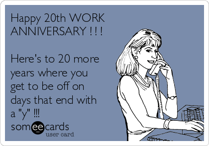 Happy 20th WORK
ANNIVERSARY ! ! !

Here's to 20 more
years where you
get to be off on
days that end with
a "y" !!!