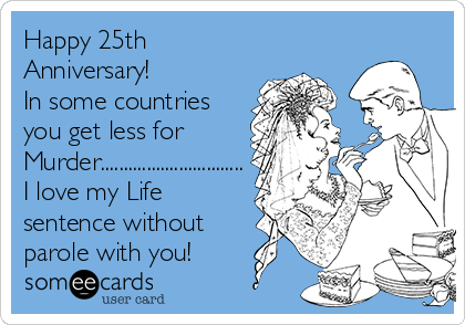 Happy 25th
Anniversary!  
In some countries
you get less for
Murder...............................
I love my Life
sentence without 
parole with you!  