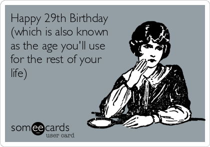 Happy 29th Birthday
(which is also known
as the age you'll use
for the rest of your
life)