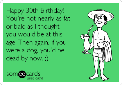 Happy 30th Birthday!
You're not nearly as fat
or bald as I thought
you would be at this
age. Then again, if you
were a dog, you'd be
dead by now. ;)