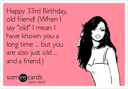 Happy 33rd Birthday,
old friend! (When I
say "old" I mean I
have known you a
long time ... but you
are also just old ...
and a friend.)              