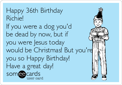 Happy 36th Birthday
Richie! 
If you were a dog you'd
be dead by now, but if
you were Jesus today
would be Christmas! But you're
you so Happy Birthday!
Have a great day!