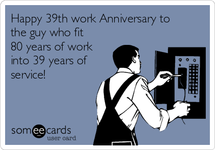 Happy 39th work Anniversary to
the guy who fit
80 years of work
into 39 years of
service!