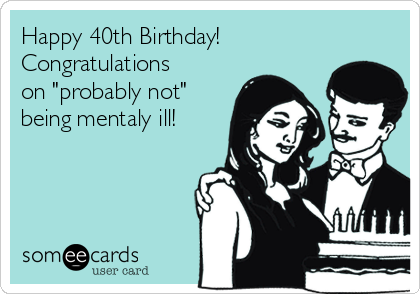 Happy 40th Birthday!
Congratulations
on "probably not"
being mentaly ill!