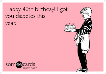 Happy 40th birthday! I got
you diabetes this
year. 