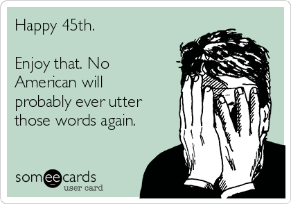 Happy 45th. 

Enjoy that. No
American will
probably ever utter
those words again.